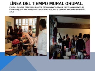 LÍNEA DEL TIEMPO MURAL GRUPAL.
ES UNA LÍNEA DEL TIEMPO EN LA QUE SE PROCURA INVOLUCRAR A TODOS LOS ALUMNOS, EN
CADA BLOQUE SE VAN AGREGANDO NUEVOS HECHOS, HASTA UTILIZAR TODOS LOS MUROS DEL
AULA
 
