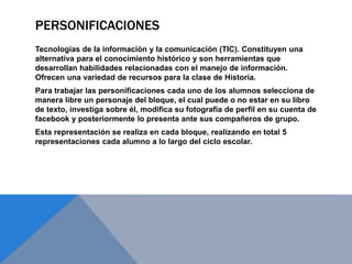PERSONIFICACIONES
Tecnologías de la información y la comunicación (TIC). Constituyen una
alternativa para el conocimiento histórico y son herramientas que
desarrollan habilidades relacionadas con el manejo de información.
Ofrecen una variedad de recursos para la clase de Historia.
Para trabajar las personificaciones cada uno de los alumnos selecciona de
manera libre un personaje del bloque, el cual puede o no estar en su libro
de texto, investiga sobre él, modifica su fotografía de perfil en su cuenta de
facebook y posteriormente lo presenta ante sus compañeros de grupo.
Esta representación se realiza en cada bloque, realizando en total 5
representaciones cada alumno a lo largo del ciclo escolar.
 