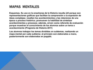 MAPAS MENTALES
Esquemas. Su uso en la enseñanza de la Historia resulta útil porque son
representaciones gráficas que facilitan la comprensión o la expresión de
ideas complejas; resaltan los acontecimientos y las relaciones de una
época o proceso histórico; promueven la habilidad de sintetizar
acontecimientos y procesos; además, sirven como referente de evaluación
porque muestran el conocimiento de los alumnos sobre un tema o
acontecimiento (Programa de Historia 2011)
Los alumnos trabajan los temas divididos en subtemas, realizando un
mapa mental por cada subtema; al principio son elaborados a mano,
posteriormente son elaborados en popplet.
 