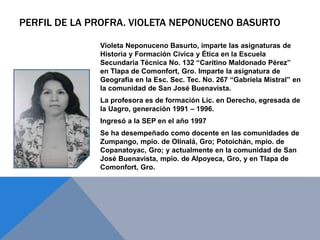 PERFIL DE LA PROFRA. VIOLETA NEPONUCENO BASURTO
Violeta Neponuceno Basurto, imparte las asignaturas de
Historia y Formación Cívica y Ética en la Escuela
Secundaria Técnica No. 132 “Caritino Maldonado Pérez”
en Tlapa de Comonfort, Gro. Imparte la asignatura de
Geografía en la Esc. Sec. Tec. No. 267 “Gabriela Mistral” en
la comunidad de San José Buenavista.
La profesora es de formación Lic. en Derecho, egresada de
la Uagro, generación 1991 – 1996.
Ingresó a la SEP en el año 1997
Se ha desempeñado como docente en las comunidades de
Zumpango, mpio. de Olinalá, Gro; Potoichán, mpio. de
Copanatoyac, Gro; y actualmente en la comunidad de San
José Buenavista, mpio. de Alpoyeca, Gro, y en Tlapa de
Comonfort, Gro.
 