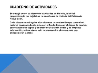 CUADERNO DE ACTIVIDADES
Se trabajó con el cuaderno de actividades de Historia, material
proporcionado por la jefatura de enseñanza de Historia del Estado de
Nuevo León.
Cada bloque se entregaba a los alumnos un cuadernillo que contenía el
material correspondiente, esto con el fin de disminuir el riesgo de perdida;
contestaban sus copias y en clase se aclaraban dudas y se ampliaba
información, animando en todo momento a los alumnos para que
enriquecieran la clase.
 