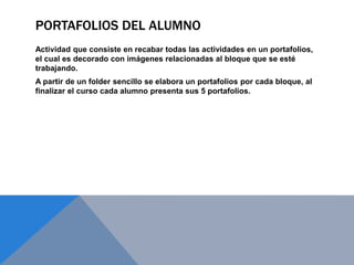PORTAFOLIOS DEL ALUMNO
Actividad que consiste en recabar todas las actividades en un portafolios,
el cual es decorado con imágenes relacionadas al bloque que se esté
trabajando.
A partir de un folder sencillo se elabora un portafolios por cada bloque, al
finalizar el curso cada alumno presenta sus 5 portafolios.
 