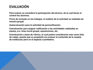 EVALUACIÓN
Para evaluar se consideró la participación del alumno, de la cual llevan el
control los alumnos.
Firma de revisado en los trabajos, el análisis de la actividad se realizaba de
manera grupal.
Autoevaluación para la actividad de personificación.
Coevaluación para asignar calificación a las actividades realizadas en
equipo, p.e. línea mural grupal, exposiciones, etc.
Coevaluación a base de rúbrica, la cual podría considerarse mas como lista
de cotejo, puesto que su propósito era evaluar el contenido de la carpeta
de evidencias pero en el aspecto cuantitativo.
 