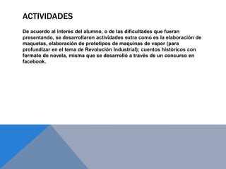 ACTIVIDADES
De acuerdo al interés del alumno, o de las dificultades que fueran
presentando, se desarrollaron actividades extra como es la elaboración de
maquetas, elaboración de prototipos de maquinas de vapor (para
profundizar en el tema de Revolución Industrial); cuentos históricos con
formato de novela, misma que se desarrolló a través de un concurso en
facebook.
 