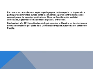Reconoce su carencia en el aspecto pedagógico, motivo que la ha impulsado a
participar en diferentes cursos tanto los impartidos por el centro de maestros
como algunos de escuelas particulares: Mooc de Gamificación, realidad
aumentada, diplomado de habilidades digitales, entre otros.
Fue hasta el año 2015 que finalmente logró concluir la Maestría en Innovación en
Formación Docente por parte de la Universidad Popular Autónoma del Estado de
Puebla.
 
