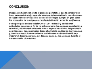 CONCLUSION
Después de haber elaborado el presente portafolios, puedo apreciar que
hubo exceso de trabajo para mis alumnos, tal como ellos lo mencionan en
el cuestionario de evaluación; que si bien se logró cumplir en gran parte
los propósitos de la asignatura, implicó dedicación extra de los jóvenes.
Se sugiere para el ciclo escolar 2016 – 2017 diseñar y seleccionar
actividades generales a fin de no sobrecargar a los alumnos; en relación a
la rúbrica, ésta deberá enfocarse mas al aspecto cualitativo del portafolio
de evidencias; tiene que haber desde el principio claridad en la evaluación
y la evaluación al docente debe ser cada bimestre a fin de identificar y
mejorar el desempeño tanto del docente como de los alumnos durante el
transcurso del ciclo escolar
 