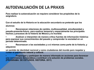 AUTOEVALUACIÓN DE LA PRAXIS
Para realizar la autoevaluación se requiere considerar los propósitos de la
asignatura.
Con el estudio de la Historia en la educación secundaria se pretende que los
alumnos:
• Reconozcan relaciones de cambio, multicausalidad, simultaneidad y
pasado-presente-futuro, para explicar temporal y espacialmente los principales
hechos y procesos de la historia de México y la mundial.
• Analicen e interpreten de manera crítica fuentes de información histórica
para expresar sus conocimientos del pasado y comprender la sociedad en un
periodo determinado.
• Reconozcan a las sociedades y a sí mismos como parte de la historia, y
adquieran
un sentido de identidad nacional y como ciudadanos del mundo para respetar y
cuidar el patrimonio natural y cultural.
• Propongan y participen de manera informada en acciones para favorecer
una convivencia democrática y contribuir a la solución de problemas sociales.
(PROGRAMA DE ESTUDIOS. HISTORIA. 2011)
 
