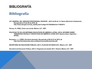 BIBLIOGRAFÍA
Bibliografía
LEY GENERAL DEL SERVICIO PROFESIONAL DOCENTE . (2013 de 09 de 11). Diario Oficial de la Federación.
Recuperado el 18 de 06 de 2016, de
http://www.dof.gob.mx/nota_detalle.php?codigo=5313843&fecha=11/09/2013
Pennac, D. (1992). Como una novela. México, D.F.: SEP.
POLITICAS TIC EN LOS SISTEMAS EDUCATIVOS DE AMERICA LATINA. (2014). INFORME SOBRE
TENDENCIAS SOCIALS Y EDUCATIVAS EN AMERICA LATINA 2014. Buenos Aires, Argentina. :
SITEAL.
Rousseau, J. J. (2000). Escritorio docentes. Recuperado el 08 de 07 de 2015, de
http://escritoriodocentes.educ.ar/datos/recursos/libros/emilio.pdf
SECRETARIA DE EDUCACIÓN PÚBLICA. (2011). PLAN DE ESTUDIOS 2011. México, D.F.: SEP.
Secretaría de Educación Pública. (2011). Programas de estudio 2011. Historia. México, D.F.: SEP.
 