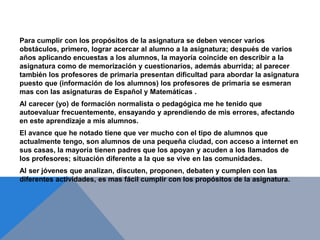 Para cumplir con los propósitos de la asignatura se deben vencer varios
obstáculos, primero, lograr acercar al alumno a la asignatura; después de varios
años aplicando encuestas a los alumnos, la mayoría coincide en describir a la
asignatura como de memorización y cuestionarios, además aburrida; al parecer
también los profesores de primaria presentan dificultad para abordar la asignatura
puesto que (información de los alumnos) los profesores de primaria se esmeran
mas con las asignaturas de Español y Matemáticas .
Al carecer (yo) de formación normalista o pedagógica me he tenido que
autoevaluar frecuentemente, ensayando y aprendiendo de mis errores, afectando
en este aprendizaje a mis alumnos.
El avance que he notado tiene que ver mucho con el tipo de alumnos que
actualmente tengo, son alumnos de una pequeña ciudad, con acceso a internet en
sus casas, la mayoría tienen padres que los apoyan y acuden a los llamados de
los profesores; situación diferente a la que se vive en las comunidades.
Al ser jóvenes que analizan, discuten, proponen, debaten y cumplen con las
diferentes actividades, es mas fácil cumplir con los propósitos de la asignatura.
 
