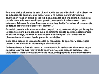 Ese nivel de los alumnos de esta ciudad puede ser una dificultad si el profesor no
se actualiza. Se tiene uno que modernizar, y no dejarse sorprender por los
alumnos en relación al uso de las Tic; bien aplicadas son una buena herramienta
para la mejora de los aprendizajes, puesto que se estará trabajando con sus
intereses. Tal como lo citara Rousseau en su libro Emilio “…coloca el instrumento
de tortura al servicio del placer del alumno…”
Este ciclo escolar mis alumnos se han quejado de exceso de trabajo, por lo regular
lo hacen siempre, pero ahora la queja es diferente puesto que viene acompañada
de mucho trabajo, es decir, se quejan pero han trabajado, las actividades se
observarán en el desarrollo del presente portafolios.
Cada ciclo escolar es una oportunidad de renovarse, de aprender y crecer, para
ofrecer a los alumnos el profesor que ellos merecen.
Se ha realizado al final del curso un cuestionario de evaluación al docente, lo que
permitirá una vez mas renovarse, la docencia no es un proceso acabado, cada
ciclo escolar viene acompañado de sus retos, y de grupos de alumnos diferentes.
 