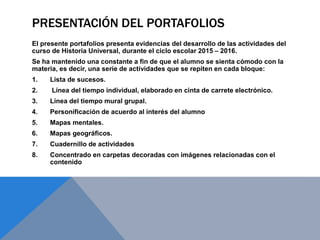 PRESENTACIÓN DEL PORTAFOLIOS
El presente portafolios presenta evidencias del desarrollo de las actividades del
curso de Historia Universal, durante el ciclo escolar 2015 – 2016.
Se ha mantenido una constante a fin de que el alumno se sienta cómodo con la
materia, es decir, una serie de actividades que se repiten en cada bloque:
1. Lista de sucesos.
2. Línea del tiempo individual, elaborado en cinta de carrete electrónico.
3. Línea del tiempo mural grupal.
4. Personificación de acuerdo al interés del alumno
5. Mapas mentales.
6. Mapas geográficos.
7. Cuadernillo de actividades
8. Concentrado en carpetas decoradas con imágenes relacionadas con el
contenido
 