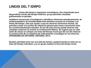 LINEAS DEL T IEMPO
Líneas del tiempo y esquemas cronológicos. Son importantes para
desarrollarla noción del tiempo histórico, ya que permiten visualizar
gráficamente un periodo,
establecer secuencias cronológicas o identificar relaciones pasado-presente, de
multicausalidad o de simultaneidad entre distintos sucesos en el tiempo. Las
líneas del tiempo, más que ayudar a que los alumnos memoricen fechas, les
permiten contar con puntos de referencia general para hacer conexiones entre
los acontecimientosque estudian. El uso de este recurso puede hacerse más
complejo conforme se avanza en la Educación Básica. Se sugiere que en cada
salón de clases se coloque una línea del tiempo mural que día con día refuerce
la construcción de un esquema de ordenamiento cronológico en los alumnos.
(PROGRAMA DE ESTUDIOS. HISTORIA. 2011)
Nuestra actividad inicia con una lista de hechos, posteriormente se ubica en su
línea del tiempo individual, y ya en grupo realizan la línea del tiempo mural
 
