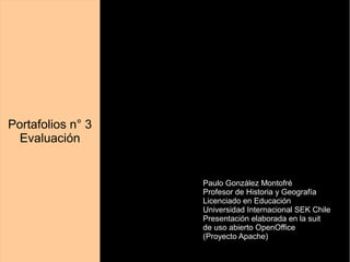 Portafolios n° 3 
Evaluación 
Paulo González Montofré 
Profesor de Historia y Geografía 
Licenciado en Educación 
Universidad Internacional SEK Chile 
Presentación elaborada en la suit 
de uso abierto OpenOffice 
(Proyecto Apache) 
 