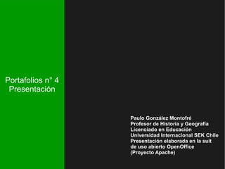 Portafolios n° 4 
Presentación 
Paulo González Montofré 
Profesor de Historia y Geografía 
Licenciado en Educación 
Universidad Internacional SEK Chile 
Presentación elaborada en la suit 
de uso abierto OpenOffice 
(Proyecto Apache) 
 