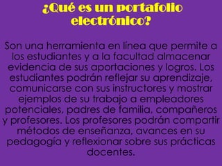 ¿Qué es un portafolio
           electrónico?
Son una herramienta en línea que permite a
  los estudiantes y a la facultad almacenar
 evidencia de sus aportaciones y logros. Los
  estudiantes podrán reflejar su aprendizaje,
  comunicarse con sus instructores y mostrar
    ejemplos de su trabajo a empleadores
potenciales, padres de familia, compañeros
y profesores. Los profesores podrán compartir
   métodos de enseñanza, avances en su
 pedagogía y reflexionar sobre sus prácticas
                   docentes.
 