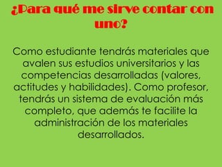 ¿Para qué me sirve contar con
           uno?

Como estudiante tendrás materiales que
  avalen sus estudios universitarios y las
  competencias desarrolladas (valores,
actitudes y habilidades). Como profesor,
 tendrás un sistema de evaluación más
   completo, que además te facilite la
     administración de los materiales
              desarrollados.
 