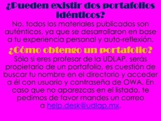 ¿Pueden existir dos portafolios
         idénticos?
  No, todos los materiales publicados son
auténticos, ya que se desarrollaron en base
 a tu experiencia personal y auto-reflexión.
 ¿Cómo obtengo un portafolio?
   Sólo si eres profesor de la UDLAP, serás
propietario de un portafolio, es cuestión de
buscar tu nombre en el directorio y acceder
 a él con usuario y contraseña de OWA. En
  caso que no aparezcas en el listado, te
    pedimos de favor mandes un correo
            a help.desk@udlap.mx.
 