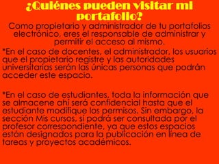 ¿Quiénes pueden visitar mi
             portafolio?
  Como propietario y administrador de tu portafolios
   electrónico, eres el responsable de administrar y
               permitir el acceso al mismo.
*En el caso de docentes, el administrador, los usuarios
que el propietario registre y las autoridades
universitarias serán las únicas personas que podrán
acceder este espacio.

*En el caso de estudiantes, toda la información que
se almacene ahí será confidencial hasta que el
estudiante modifique los permisos. Sin embargo, la
sección Mis cursos, sí podrá ser consultada por el
profesor correspondiente, ya que estos espacios
están designados para la publicación en línea de
tareas y proyectos académicos.
 