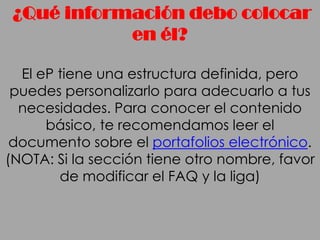 ¿Qué información debo colocar
            en él?

  El eP tiene una estructura definida, pero
 puedes personalizarlo para adecuarlo a tus
  necesidades. Para conocer el contenido
      básico, te recomendamos leer el
 documento sobre el portafolios electrónico.
(NOTA: Si la sección tiene otro nombre, favor
        de modificar el FAQ y la liga)
 