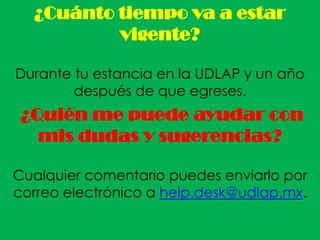 ¿Cuánto tiempo va a estar
          vigente?

Durante tu estancia en la UDLAP y un año
        después de que egreses.
 ¿Quién me puede ayudar con
   mis dudas y sugerencias?

Cualquier comentario puedes enviarlo por
correo electrónico a help.desk@udlap.mx.
 