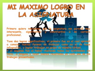 Primero quiero mencionar que la asignatura me pareció muy interesante, significativa y constructiva a mi carrera profesional. 
Tuve dos logros significativos, el primero fue en el cual aprendí a conocer nuevas formas de trabajar como en el de hace infografías, y lograr trabajar en grupo de manera virtual. 
Y el segundo fue el haber realizado todas las actividades sin falta a ninguna y tener buenos resultados en cada uno de los trabajos presentados. 

