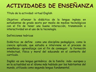 Título de la actividad: virtual English Objetivo: afianzar la didáctica de la lengua inglesa en estudiantes de grado sexto por medio de medios tecnológicos con el fin de tener una buena interacción, transmisión e interactividad en el uso de la tecnología. Definiciones teóricas Didáctica: se define como una disciplina pedagógica, como la ciencia aplicada, que estudia e interviene en el proceso de enseñanza- aprendizaje con el fin de conseguir la formación intelectual, física y moral del educando en el contexto del currículo. Inglés: es una lengua germánica de la familia indo- europea y en la actualidad es el idioma más hablado por los habitantes del mundo, utilizada como segunda lengua fundamental.  