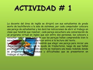 La docente del área de inglés se dirigirá con sus estudiantes de grado sexto de bachillerato a la sala de sistemas, por cada computador colocara una pareja de estudiantes y les dará las indicaciones de abrir el trabajo en clase que tendrán que resolver, cada pareja escuchara una conversación de un programa virtual en ingles que son entre dos personas, los colocara a escuchar varias veces, luego de que las parejas hallan comprendido bien lo escuchado los colocara a practicar entre si la lectura del texto. Luego por medio de un chat tendrán que elegir una pareja para iniciar una conversación en ingles con la ayuda de traductores, luego de que hallan practicando una conversación escrita se realizara una mesa redonda donde se preguntaran las fortalezas y dificultades que se presentaron en trabajar el inglés virtual.  