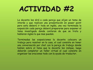 La docente les dirá a cada pareja que elijan un tema de interés y que realicen una presentación en power point pero esta deberá ir toda en inglés, una vez terminada la exposición cada pareja deberá prepararse para exponer el tema investigado donde contaran de que se trata y hablaran ingles lo que mas puedan. 
Terminadas las exposiciones la docente colocara un trabajo para resolver en la casa, el cual consiste en tener una conversación por chat con la pareja de trabajo donde hablen sobre el tema que la docente les indique, luego deberán completar un taller virtual el cual consiste en organizar las oraciones todo con la ayuda de traductor.  