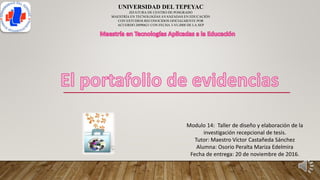 UNIVERSIDAD DEL TEPEYAC
JEFATURA DE CENTRO DE POSGRADO
MAESTRÍA EN TECNOLOGÍAS AVANZADAS EN EDUCACIÓN
CON ESTUDIOS RECONOCIDOS OFICIALMENTE POR
ACUERDO 20090621 CON FECHA 3-VI-2008 DE LA SEP
Modulo 14: Taller de diseño y elaboración de la
investigación recepcional de tesis.
Tutor: Maestro Víctor Castañeda Sánchez
Alumna: Osorio Peralta Mariza Edelmira
Fecha de entrega: 20 de noviembre de 2016.
 