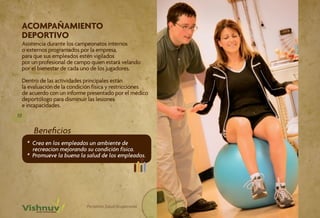 ACOMPAÑAMIENTO
 DEPORTIVO
     Asistencia durante los campeonatos internos
     o externos programados por la empresa,
     para que sus empleados estén vigilados
     por un profesional de campo quien estará velando
     por el bienestar de cada uno de los jugadores.

     Dentro de las actividades principales están
     la evaluación de la condición física y restricciones
     de acuerdo con un informe presentado por el médico
     deportólogo para disminuir las lesiones
     e incapacidades.
10

         Beneficios
       * Crea en los empleados un ambiente de
         recreacion mejorando su condición física.
       * Promueve la buena la salud de los empleados.




                               Portafolio Salud Ocupacional
 