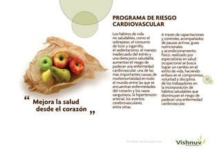 PROGRAMA DE RIESGO
                          CARDIOVASCULAR
                          Los hábitos de vida                    A través de capacitaciones
                          no saludables, como el                 y controles, acompañados
                          sobrepeso, el consumo                  de pausas activas, guías
                          de licor y cigarrillo,                 nutricionales
                          el sedentarismo, el manejo             y acondicionamiento
                          inadecuado del estrés y                físico, realizado por
                          una dieta poco saludable,              especialistas en salud
                          aumentan el riesgo de                  ocupacional se busca
                          padecer una enfermedad                 lograr un cambio en el
                          cardiovascular, una de las             estilo de vida, haciendo
                          más importantes causas de              enfasis en el compromiso,
                          morbimortalidad en todo                voluntad y disciplina      11
                          el mundo entre las que se              de los trabajadores en
                          encuentran enfermedades                la incorporación de
                          del corazón y los vasos                hábitos saludables que
                          sanguíneos, la hipertensión

“ Mejora el corazón
                                                                 disminuyan el riesgo de
                          arterial, los eventos                  padecer una enfermedad
         la salud     “   cerebrovasculares,                     cardiovascular.
                          entre otras.
   desde



                                  Portafolio Salud Ocupacional
 