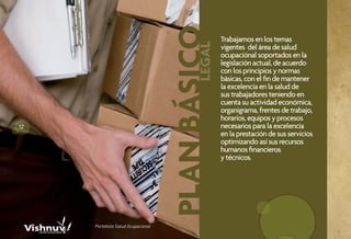 PLAN BÁSICO
                                                    Trabajamos en los temas




                                            LEGAL
                                                    vigentes del área de salud
                                                    ocupaciónal soportados en la
                                                    legislación actual, de acuerdo
                                                    con los principios y normas
                                                    básicas, con el fin de mantener
                                                    la excelencia en la salud de
                                                    sus trabajadores teniendo en
                                                    cuenta su actividad económica,
                                                    organigrama, frentes de trabajo,
                                                    horarios, equipos y procesos
12                                                  necesarios para la excelencia
                                                    en la prestación de sus servicios
                                                    optimizando así sus recursos
                                                    humanos financieros
                                                    y técnicos.




     Portafolio Salud Ocupacional
 