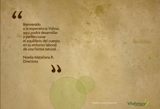 “   Bienvenido
    a la experiencia Vishnú,
    aquí podrá desarrollar
    y perfeccionar
    el equilibrio del cuerpo,
    en su entorno laboral
    de una forma natural.

    Noelia Matallana R.                                        3




                      “
    Directora




                                Portafolio Salud Ocupacional
 