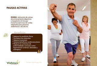 PAUSAS ACTIVAS


      RUMBA. Aplicación de rutinas
      de entrenamiento deportivo
      y terapéutico en las que
      incluímos ejercicios de rumba
      adaptados para personas
      sedentarias o de oficina.


          Beneficios
6
        * Mejora la condición física.
        * Fortalece los músculos.
        * Mejora la postura.
        * Genera beneficios cardiovasculares.
        * Reduce los síntomas de
         enfermedades comunes como
         hipertensión arterial, obesidad y
         sobrepeso.




                          Portafolio Salud Ocupacional
 