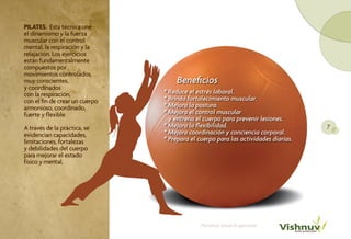 PILATES. Esta técnica une
el dinamismo y la fuerza
muscular con el control
mental, la respiración y la
relajación. Los ejercicios
están fundamentalmente
compuestos por
movimientos controlados,
muy conscientes,                     Beneficios
y coordinados
con la respiración,             * Reduce el estrés laboral.
con el fin de crear un cuerpo   * Brinda fortalecimiento muscular.
armonioso, coordinado,          * Mejora la postura.
fuerte y flexible.              * Mejora el control muscular
                                  y entrena el cuerpo para prevenir lesiones.
A través de la práctica, se     * Mejora la flexibilidad.                           7
evidencian capacidades,         * Mejora coordinación y conciencia corporal.
limitaciones, fortalezas        * Prepara el cuerpo para las actividades diarias.
y debilidades del cuerpo
para mejorar el estado
físico y mental.




                                              Portafolio Salud Ocupacional
 