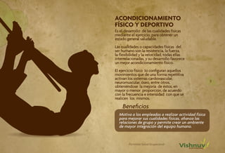 ACONDICIONAMIENTO
FÍSICO Y DEPORTIVO
Es el desarrollo de las cualidades físicas
mediante el ejercicio, para obtener un
estado general saludable.
Las cualidades o capacidades físicas del
ser humano son la resistencia, la fuerza,
la flexibilidad y la velocidad, todas ellas
interrelacionadas, y su desarrollo favorece
un mejor acondicionamiento físico.
El ejercicio físico lo configuran aquellos
movimientos que de una forma repetitiva
activan los sistemas cardiovascular,
neuromuscular, óseo, entre otros,                      9
obteniéndose la mejoría de éstos, en
mayor o menor proporción, de acuerdo
con la frecuencia e intensidad con que se
realicen los mismos.

    Beneficios
  Motiva a los empleados a realizar actividad física
  para mejorar sus cualidades físicas, afianza las
  relaciones de grupo y permite crear un ambiente
  de mayor integración del equipo humano.



        Portafolio Salud Ocupacional
 