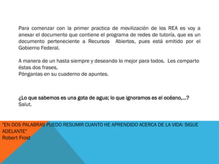 ¿Lo que sabemos es una gota de agua; lo que ignoramos es el océano,...?
Salut.
"EN DOS PALABRAS PUEDO RESUMIR CUANTO HE APRENDIDO ACERCA DE LA VIDA: SIGUE
ADELANTE"
Robert Frost
Para comenzar con la primer practica de movilización de los REA es voy a
anexar el documento que contiene el programa de redes de tutoría, que es un
documento perteneciente a Recursos Abiertos, pues está emitido por el
Gobierno Federal.
A manera de un hasta siempre y deseando lo mejor para todos. Les comparto
éstas dos frases,
Pónganlas en su cuaderno de apuntes.
 
