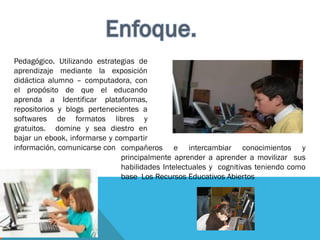 Pedagógico. Utilizando estrategias de
aprendizaje mediante la exposición
didáctica alumno – computadora, con
el propósito de que el educando
aprenda a Identificar plataformas,
repositorios y blogs pertenecientes a
softwares de formatos libres y
gratuitos. domine y sea diestro en
bajar un ebook, informarse y compartir
información, comunicarse con compañeros e intercambiar conocimientos y
principalmente aprender a aprender a movilizar sus
habilidades Intelectuales y cognitivas teniendo como
base Los Recursos Educativos Abiertos
 