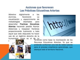 Adiestrar digitalmente a los
alumnos, favorecerá La
visualización y esparcimiento de
metodologías diseñadas para
desarrollar Practicas Educativas
Abiertas haciendo posible Acortar
distancias y traspasar fronteras
proporcionando ilustración a todo
aquel que este dispuesto ha hacer
uso de un legitimo derecho de la
humanidad, como es el de La
Educación. Teniendo como base la movilización de los
Recursos Educativos Abiertos. Ya que se
pretende conformar una red de redes tutoras
para el proceso enseñanza aprendizaje, que
abarque todo el territorio Nacional.
 