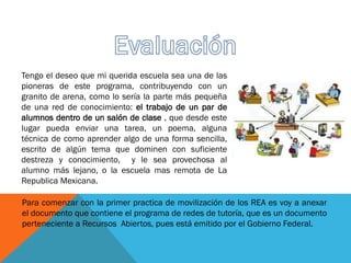 Tengo el deseo que mi querida escuela sea una de las
pioneras de este programa, contribuyendo con un
granito de arena, como lo sería la parte más pequeña
de una red de conocimiento: el trabajo de un par de
alumnos dentro de un salón de clase , que desde este
lugar pueda enviar una tarea, un poema, alguna
técnica de como aprender algo de una forma sencilla,
escrito de algún tema que dominen con suficiente
destreza y conocimiento, y le sea provechosa al
alumno más lejano, o la escuela mas remota de La
Republica Mexicana.
Para comenzar con la primer practica de movilización de los REA es voy a anexar
el documento que contiene el programa de redes de tutoría, que es un documento
perteneciente a Recursos Abiertos, pues está emitido por el Gobierno Federal.
 