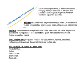 ¿Cómo se manejan los portafolios? 
En un aula con portafolios, la administración del 
trabajo y el tiempo en clases es diferente. Los 
portafolios se manejan o integran tomando en 
cuenta los siguientes aspectos: 
-FORMA: El portafolios se puede manejar como un contenedor 
ya sea en carpetas, acordeones, cajas, almacenaje electrónico, 
etc. 
LUGAR: Determina el manejo dentro de clase o en casa. Se debe de precisar 
quién será el propietario, si se trasladará, quién hará el almacenamiento 
(clase, escuela o casa) 
ORGANIZACIÓN: Se puede realizar por documentos, fechas, etiquetas, 
reflexiones, indicadores de cumplimiento de metas, etc. 
SECUENCIA DE UN PORTAFOLIOS: 
Portada-titulo 
Índice 
Introducción 
Elementos 
Reflexión 
 