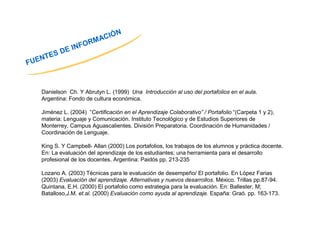 FUENTES DE INFORMACIÓN 
Danielson Ch. Y Abrutyn L. (1999) Una Introducción al uso del portafolios en el aula. 
Argentina: Fondo de cultura económica. 
Jiménez L. (2004) “Certificación en el Aprendizaje Colaborativo” / Portafolio “(Carpeta 1 y 2), 
materia: Lenguaje y Comunicación. Instituto Tecnológico y de Estudios Superiores de 
Monterrey, Campus Aguascalientes. División Preparatoria. Coordinación de Humanidades / 
Coordinación de Lenguaje. 
King S. Y Campbell- Allan (2000) Los portafolios, los trabajos de los alumnos y práctica docente. 
En: La evaluación del aprendizaje de los estudiantes; una herramienta para el desarrollo 
profesional de los docentes. Argentina: Paidós pp. 213-235 
Lozano A. (2003) Técnicas para le evaluación de desempeño/ El portafolio. En López Farias 
(2003) Evaluación del aprendizaje. Alternativas y nuevos desarrollos. México. Trillas pp.87-94. 
Quintana, E.H. (2000) El portafolio como estrategia para la evaluación. En: Ballester, M; 
Batalloso,J.M. et.al. (2000) Evaluación como ayuda al aprendizaje. España: Graó. pp. 163-173. 
