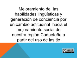 Mejoramiento de las
habilidades lingüísticas y
generación de conciencia por
un cambio actitudinal hacia el
mejoramiento social de
nuestra región Caqueteña a
partir del uso de las tic
 