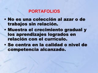 PORTAFOLIOS
• No es una colección al azar o de
trabajos sin relación.
• Muestra el crecimiento gradual y
los aprendizajes logrados en
relación con el currículo.
• Se centra en la calidad o nivel de
competencia alcanzado.
 