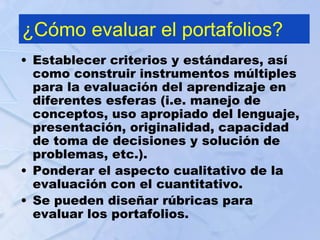¿Cómo evaluar el portafolios?
• Establecer criterios y estándares, así
como construir instrumentos múltiples
para la evaluación del aprendizaje en
diferentes esferas (i.e. manejo de
conceptos, uso apropiado del lenguaje,
presentación, originalidad, capacidad
de toma de decisiones y solución de
problemas, etc.).
• Ponderar el aspecto cualitativo de la
evaluación con el cuantitativo.
• Se pueden diseñar rúbricas para
evaluar los portafolios.
 