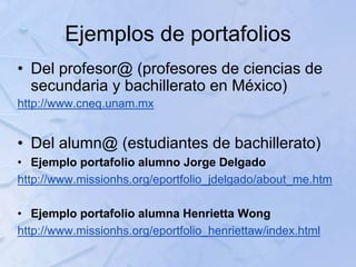 Ejemplos de portafolios
• Del profesor@ (profesores de ciencias de
secundaria y bachillerato en México)
http://www.cneq.unam.mx
• Del alumn@ (estudiantes de bachillerato)
• Ejemplo portafolio alumno Jorge Delgado
http://www.missionhs.org/eportfolio_jdelgado/about_me.htm
• Ejemplo portafolio alumna Henrietta Wong
http://www.missionhs.org/eportfolio_henriettaw/index.html
 
