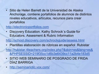 • Sitio de Helen Barrett de la Universidad de Alaska
Anchorage, contiene portafolios de alumnos de distintos
niveles educativos, artículos, recursos para crear
portafolios
http://electronicportfolios.com
• Discovery Education. Kathy Schrock´s Guide for
Educators. Assesment & Rubric Information
http://school.discovery.com/schrockguide/assess.html
• Plantillas elaboración de rúbricas en español Rubistar
http://rubistar.4teachers.org/index.php?&skin=es&lang=es&
&PHPSESSID=219f35cc1d6b3e6439cc11a2b4e183d5
• SITIO WEB SEMINARIO DE POSGRADO DE FRIDA
DÍAZ BARRIGA
• http://seminariotic.vox.com/
 