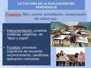 Propósito: filtro, control, acreditación, conservación
del status quo.
• Instrumentación: pruebas
estáticas, objetivas, de
“lápiz y papel”.
• Focaliza: procesos
cognitivos de recuerdo,
reconocimiento, paráfrasis,
aplicación rutinizada.
LA CULTURA DE LA EVALUACIÓN DEL
APRENDIZAJE
 
