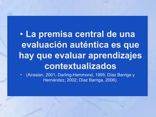 • La premisa central de una
evaluación auténtica es que
hay que evaluar aprendizajes
contextualizados
• (Airasian, 2001; Darling-Hammond, 1995; Díaz Barriga y
Hernández, 2002; Díaz Barriga, 2006).
 