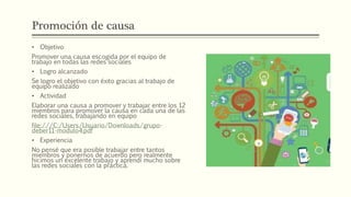 Promoción de causa
• Objetivo
Promover una causa escogida por el equipo de
trabajo en todas las redes sociales
• Logro alcanzado
Se logro el objetivo con éxito gracias al trabajo de
equipo realizado
• Actividad
Elaborar una causa a promover y trabajar entre los 12
miembros para promover la causa en cada una de las
redes sociales, trabajando en equipo
file:///C:/Users/Usuario/Downloads/grupo-
deber11-modulo4.pdf
• Experiencia
No pensé que era posible trabajar entre tantos
miembros y ponernos de acuerdo pero realmente
hicimos un excelente trabajo y aprendí mucho sobre
las redes sociales con la práctica.
 